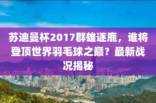 蘇迪曼杯2017群雄逐鹿，誰將登頂世界羽毛球之巔？最新戰(zhàn)況揭秘