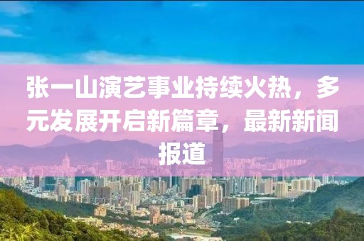 張一山演藝事業(yè)持續(xù)火熱，多元發(fā)展開啟新篇章，最新新聞報道