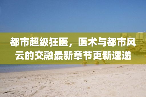 都市超級狂醫(yī)，醫(yī)術(shù)與都市風(fēng)云的交融最新章節(jié)更新速遞