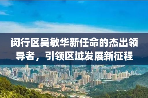 閔行區(qū)吳敏華新任命的杰出領(lǐng)導(dǎo)者，引領(lǐng)區(qū)域發(fā)展新征程