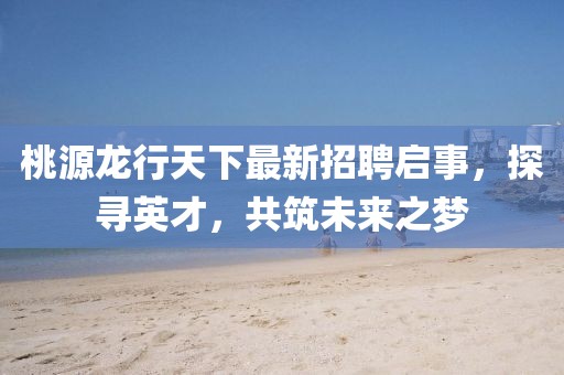 桃源龍行天下最新招聘啟事，探尋英才，共筑未來之夢(mèng)