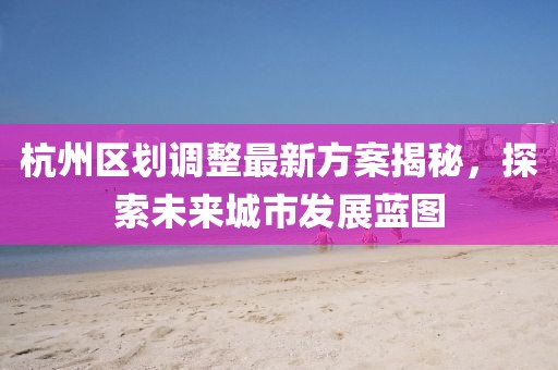 杭州區(qū)劃調(diào)整最新方案揭秘，探索未來城市發(fā)展藍圖