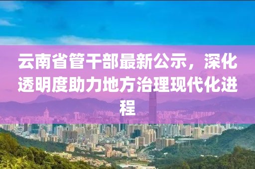 云南省管干部最新公示，深化透明度助力地方治理現(xiàn)代化進程