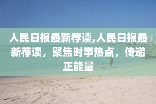 人民日報最新薦讀,人民日報最新薦讀，聚焦時事熱點，傳遞正能量