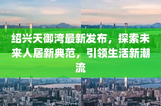 紹興天御灣最新發(fā)布，探索未來(lái)人居新典范，引領(lǐng)生活新潮流