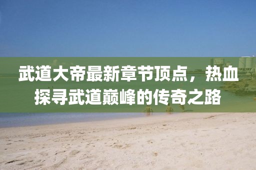 武道大帝最新章節(jié)頂點(diǎn)，熱血探尋武道巔峰的傳奇之路