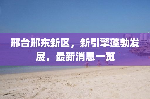 邢臺邢東新區(qū)，新引擎蓬勃發(fā)展，最新消息一覽