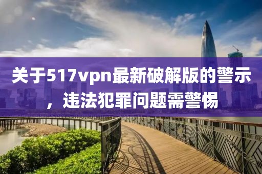 關(guān)于517vpn最新破解版的警示，違法犯罪問題需警惕