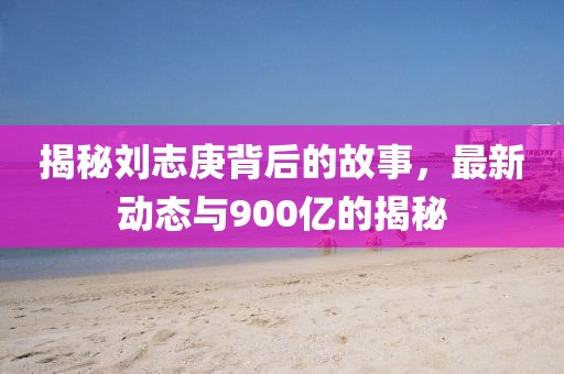 揭秘劉志庚背后的故事，最新動態(tài)與900億的揭秘