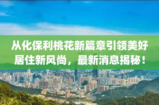 從化保利桃花新篇章引領(lǐng)美好居住新風(fēng)尚，最新消息揭秘！