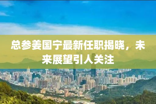 總參姜國寧最新任職揭曉，未來展望引人關注