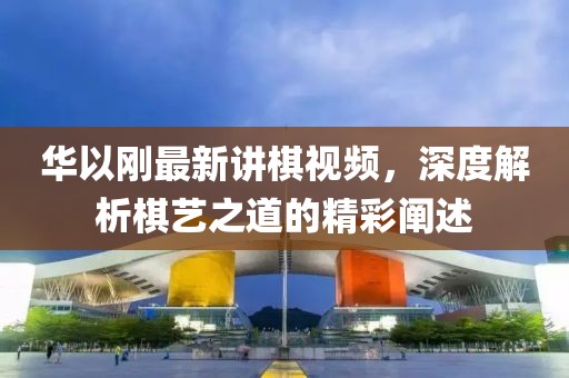 華以剛最新講棋視頻，深度解析棋藝之道的精彩闡述