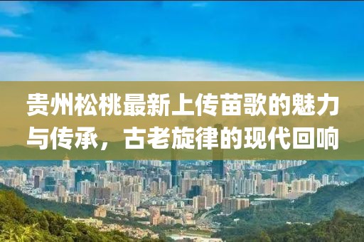貴州松桃最新上傳苗歌的魅力與傳承，古老旋律的現(xiàn)代回響