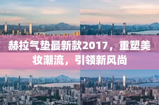 赫拉氣墊最新款2017，重塑美妝潮流，引領(lǐng)新風(fēng)尚