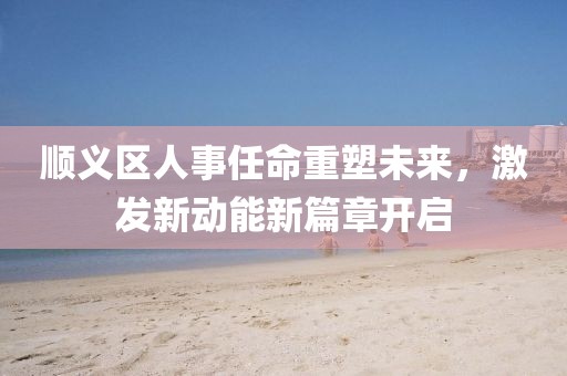 順義區(qū)人事任命重塑未來，激發(fā)新動能新篇章開啟