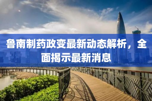 魯南制藥政變最新動(dòng)態(tài)解析，全面揭示最新消息