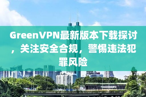 GreenVPN最新版本下載探討，關(guān)注安全合規(guī)，警惕違法犯罪風(fēng)險