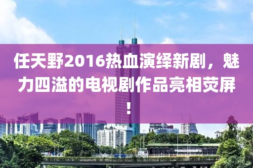 任天野2016熱血演繹新劇，魅力四溢的電視劇作品亮相熒屏！