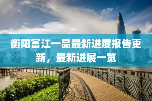 衡陽(yáng)富江一品最新進(jìn)度報(bào)告更新，最新進(jìn)展一覽
