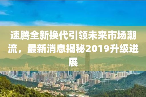 速騰全新?lián)Q代引領(lǐng)未來(lái)市場(chǎng)潮流，最新消息揭秘2019升級(jí)進(jìn)展