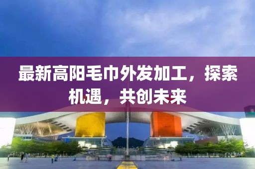 最新高陽(yáng)毛巾外發(fā)加工，探索機(jī)遇，共創(chuàng)未來(lái)