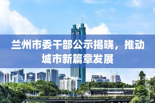 蘭州市委干部公示揭曉，推動(dòng)城市新篇章發(fā)展