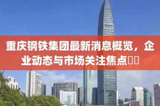 重慶鋼鐵集團(tuán)最新消息概覽，企業(yè)動態(tài)與市場關(guān)注焦點??