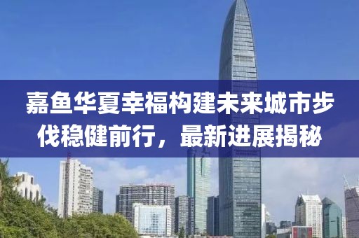 嘉魚華夏幸福構(gòu)建未來城市步伐穩(wěn)健前行，最新進展揭秘
