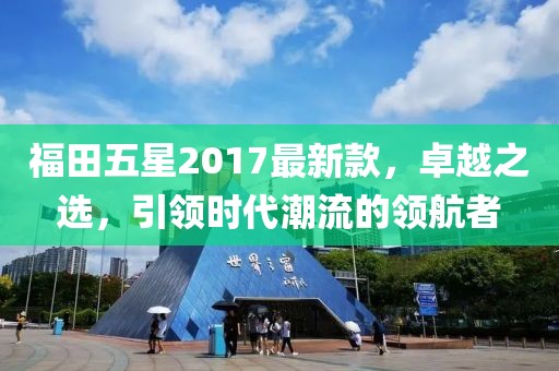 福田五星2017最新款，卓越之選，引領(lǐng)時(shí)代潮流的領(lǐng)航者