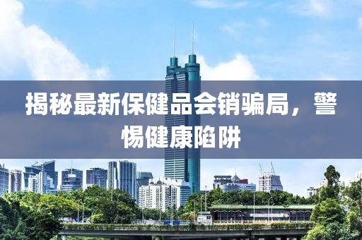 揭秘最新保健品會銷騙局，警惕健康陷阱
