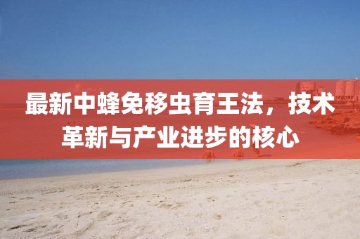 最新中蜂免移蟲育王法，技術(shù)革新與產(chǎn)業(yè)進(jìn)步的核心