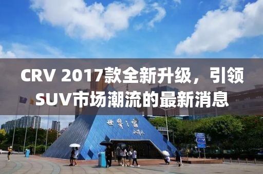 CRV 2017款全新升級，引領SUV市場潮流的最新消息