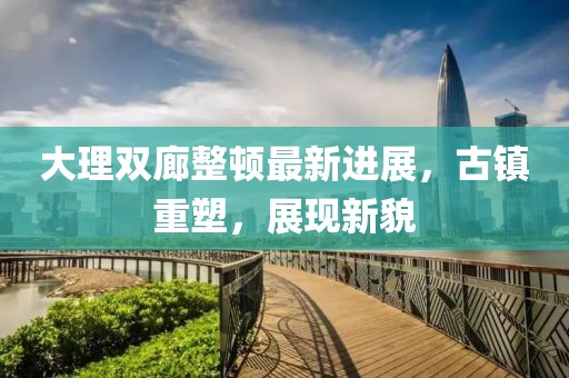 大理雙廊整頓最新進(jìn)展，古鎮(zhèn)重塑，展現(xiàn)新貌