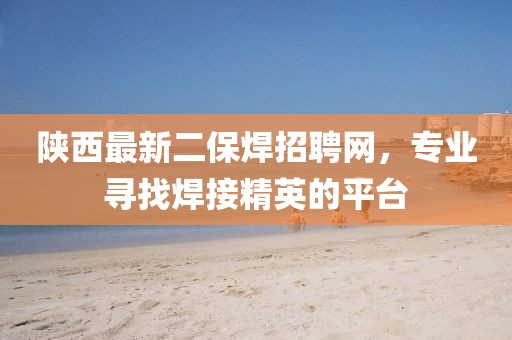 陜西最新二保焊招聘網，專業(yè)尋找焊接精英的平臺