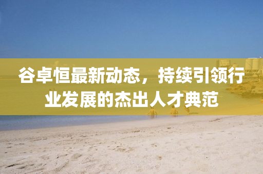 谷卓恒最新動態(tài)，持續(xù)引領(lǐng)行業(yè)發(fā)展的杰出人才典范