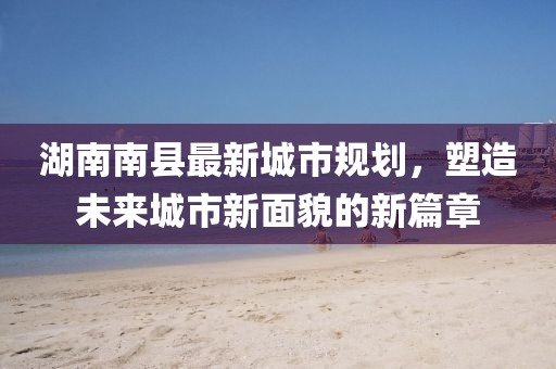 湖南南縣最新城市規(guī)劃，塑造未來城市新面貌的新篇章