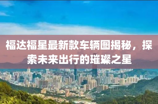 福達(dá)福星最新款車輛圖揭秘，探索未來出行的璀璨之星