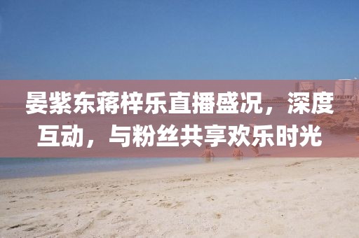 晏紫東蔣梓樂直播盛況，深度互動，與粉絲共享歡樂時(shí)光