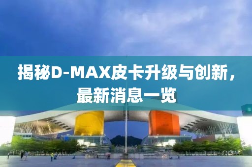 揭秘D-MAX皮卡升級與創(chuàng)新，最新消息一覽