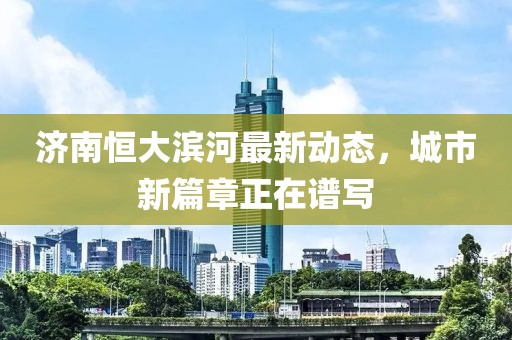 濟南恒大濱河最新動態(tài)，城市新篇章正在譜寫