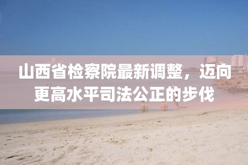 山西省檢察院最新調整，邁向更高水平司法公正的步伐