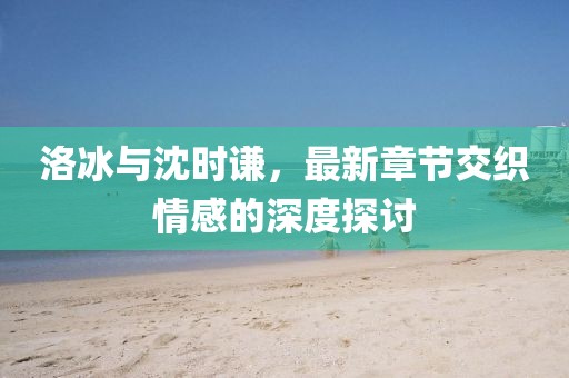 洛冰與沈時謙，最新章節(jié)交織情感的深度探討