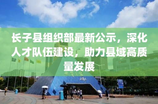 長(zhǎng)子縣組織部最新公示，深化人才隊(duì)伍建設(shè)，助力縣域高質(zhì)量發(fā)展