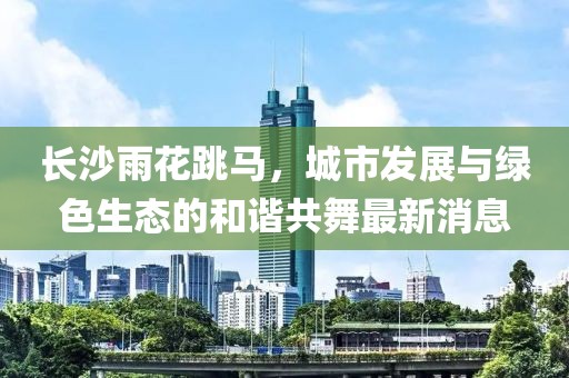 長沙雨花跳馬，城市發(fā)展與綠色生態(tài)的和諧共舞最新消息