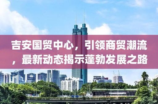 吉安國貿(mào)中心，引領(lǐng)商貿(mào)潮流，最新動態(tài)揭示蓬勃發(fā)展之路