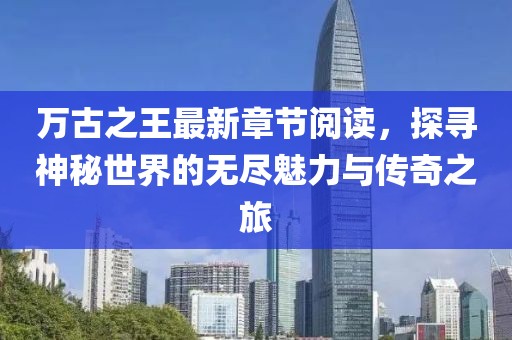 萬古之王最新章節(jié)閱讀，探尋神秘世界的無盡魅力與傳奇之旅