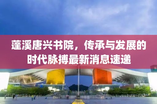 蓬溪唐興書院，傳承與發(fā)展的時代脈搏最新消息速遞