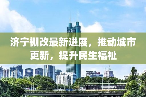濟寧棚改最新進展，推動城市更新，提升民生福祉