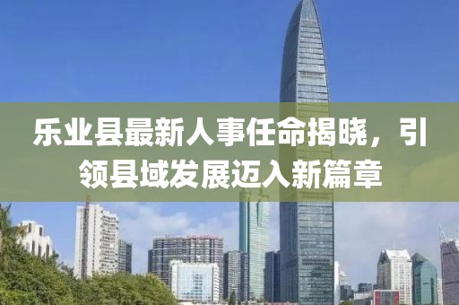 樂業(yè)縣最新人事任命揭曉，引領(lǐng)縣域發(fā)展邁入新篇章