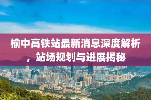 榆中高鐵站最新消息深度解析，站場(chǎng)規(guī)劃與進(jìn)展揭秘